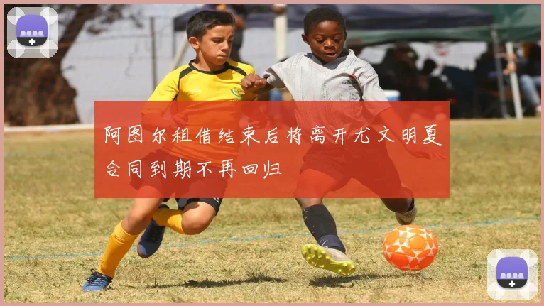 阿图尔租借结束后将离开尤文明夏合同到期不再回归