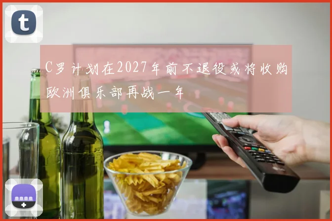 C罗计划在2027年前不退役或将收购欧洲俱乐部再战一年