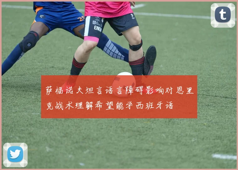 萨福诺夫坦言语言障碍影响对恩里克战术理解希望能学西班牙语