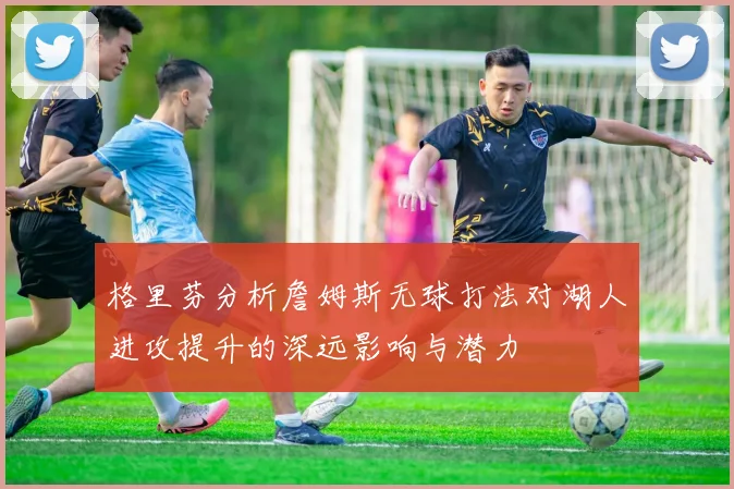 格里芬分析詹姆斯无球打法对湖人进攻提升的深远影响与潜力