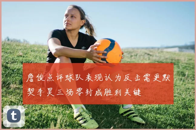 詹俊点评球队表现认为反击需更默契李昊三场零封成胜利关键