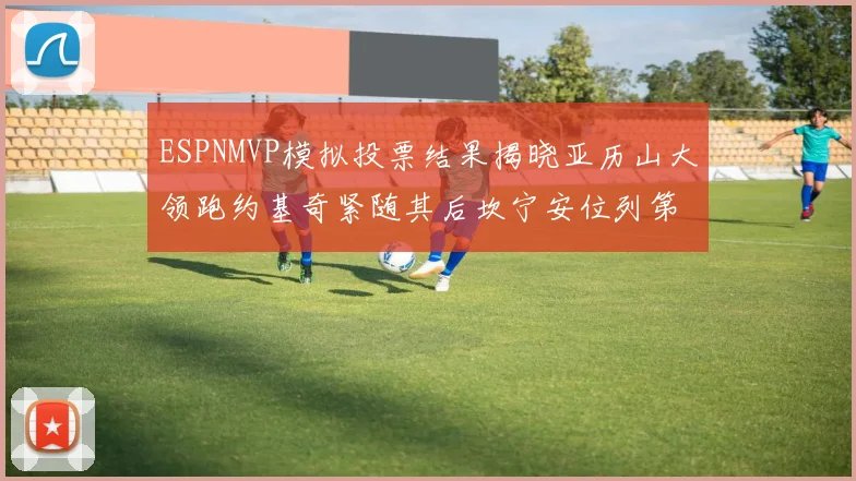 ESPNMVP模拟投票结果揭晓亚历山大领跑约基奇紧随其后坎宁安位列第三