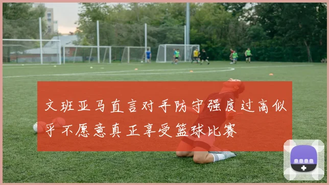 文班亚马直言对手防守强度过高似乎不愿意真正享受篮球比赛