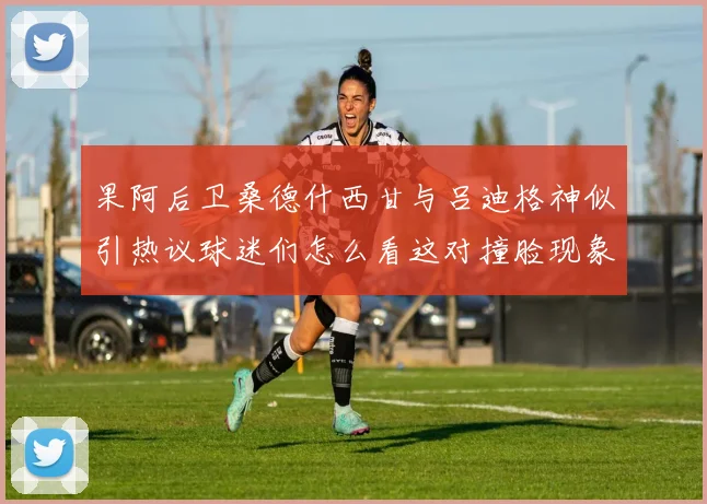 果阿后卫桑德什西甘与吕迪格神似引热议球迷们怎么看这对撞脸现象