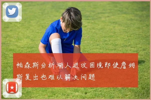 帕森斯分析湖人进攻困境即使詹姆斯复出也难以解决问题