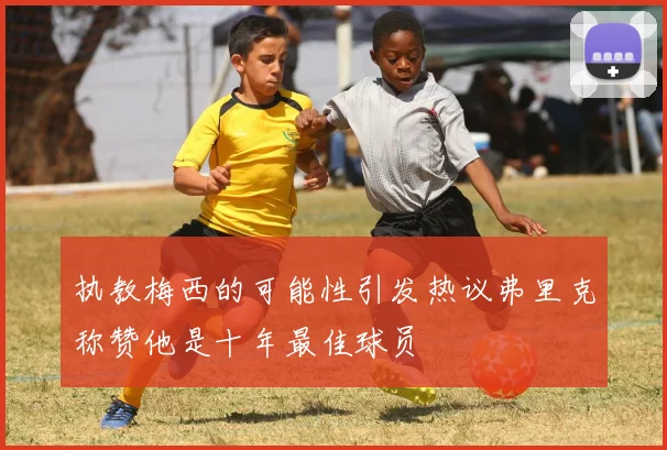 执教梅西的可能性引发热议弗里克称赞他是十年最佳球员