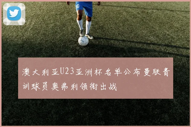澳大利亚U23亚洲杯名单公布曼联青训球员奥弗利领衔出战