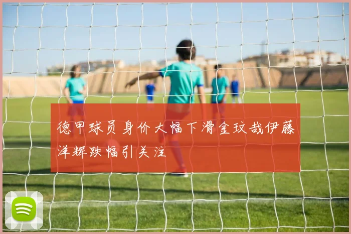 德甲球员身价大幅下滑金玟哉伊藤洋辉跌幅引关注