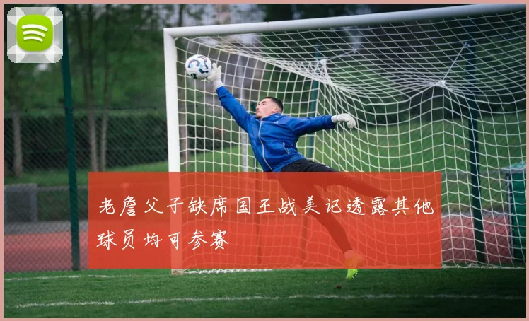 老詹父子缺席国王战美记透露其他球员均可参赛