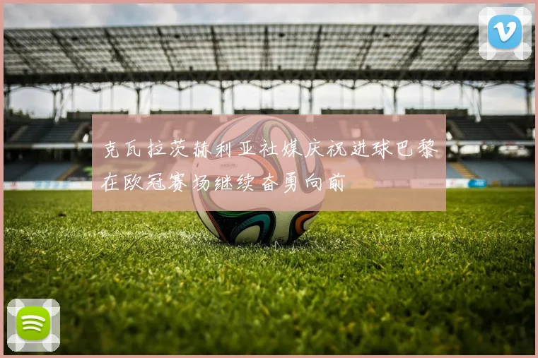 克瓦拉茨赫利亚社媒庆祝进球巴黎在欧冠赛场继续奋勇向前