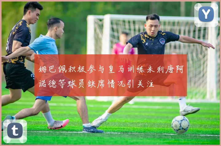姆巴佩积极参与皇马训练米利唐阿诺德等球员缺席情况引关注