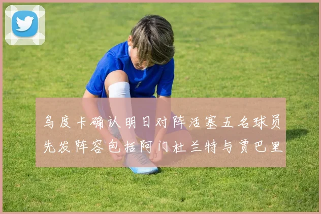 乌度卡确认明日对阵活塞五名球员先发阵容包括阿门杜兰特与贾巴里申京亚当斯
