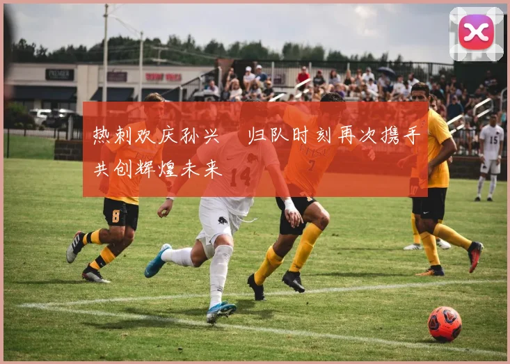 热刺欢庆孙兴慜归队时刻再次携手共创辉煌未来