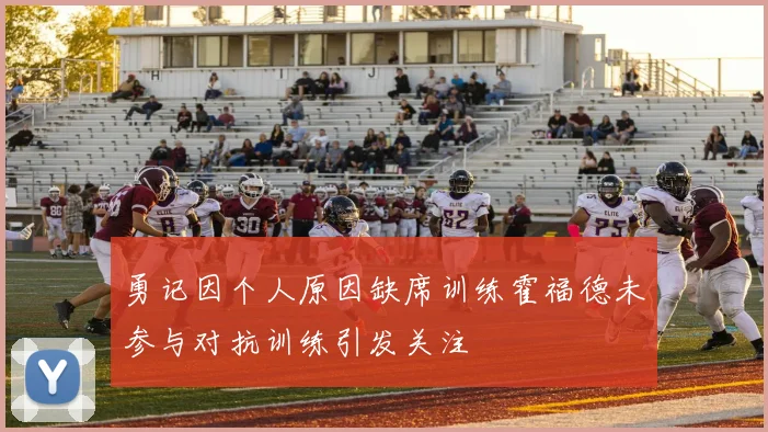 勇记因个人原因缺席训练霍福德未参与对抗训练引发关注
