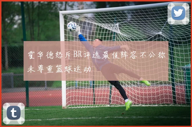 霍华德怒斥BR评选最佳阵容不公称未尊重篮球运动