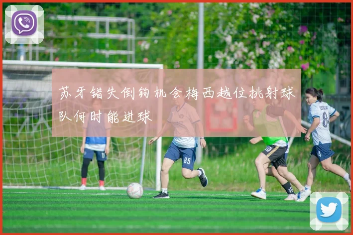 苏牙错失倒钩机会梅西越位挑射球队何时能进球