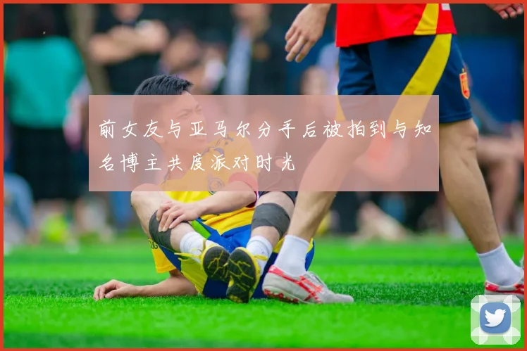 前女友与亚马尔分手后被拍到与知名博主共度派对时光