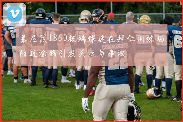 慕尼黑1860极端球迷在拜仁训练场附近涂鸦引发关注与争议