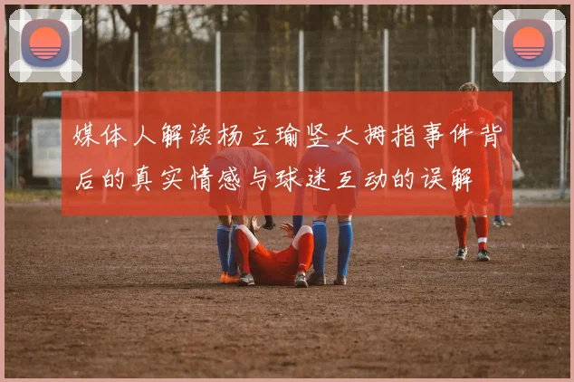 媒体人解读杨立瑜竖大拇指事件背后的真实情感与球迷互动的误解