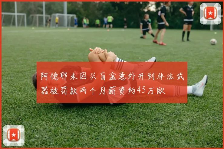 阿德耶米因买盲盒意外开到非法武器被罚款两个月薪资约45万欧