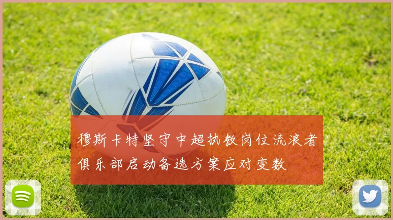 穆斯卡特坚守中超执教岗位流浪者俱乐部启动备选方案应对变数