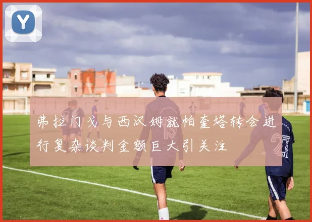 弗拉门戈与西汉姆就帕奎塔转会进行复杂谈判金额巨大引关注