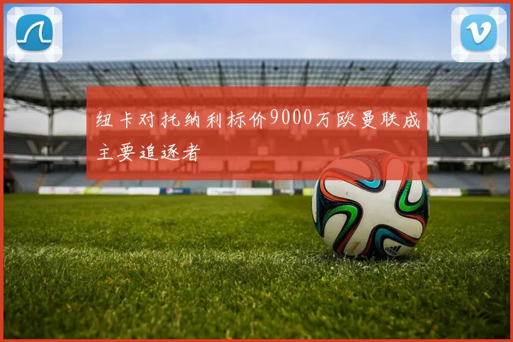 纽卡对托纳利标价9000万欧曼联成主要追逐者