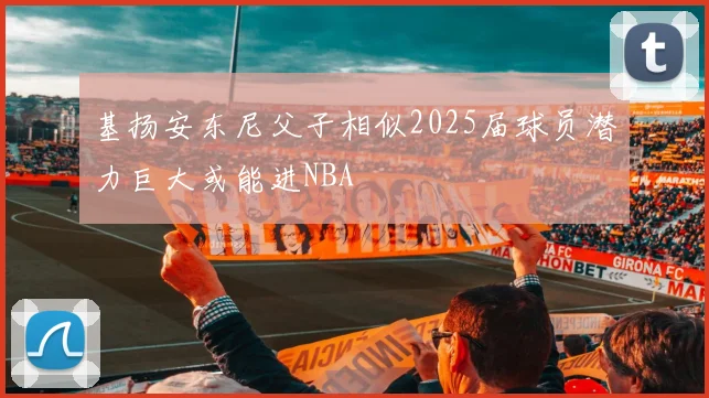 基扬安东尼父子相似2025届球员潜力巨大或能进NBA