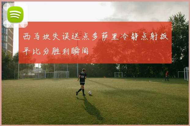西马坎失误送点多萨里冷静点射扳平比分胜利瞬间