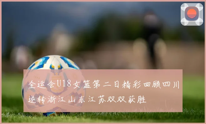 全运会U18女篮第二日精彩回顾四川逆转浙江山东江苏双双获胜