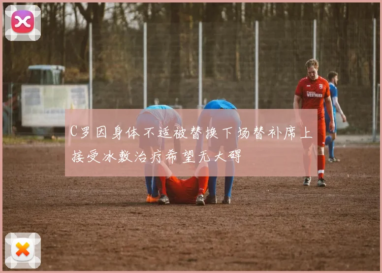 C罗因身体不适被替换下场替补席上接受冰敷治疗希望无大碍