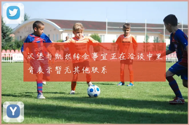 汉堡与凯尔转会事宜正在洽谈中里肯表示暂无其他联系