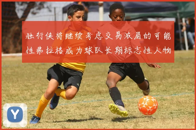 独行侠将继续考虑交易浓眉的可能性弗拉格成为球队长期标志性人物