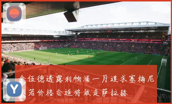 舍伍德透露利物浦一月追求塞梅尼奥若价格合适将放走萨拉赫