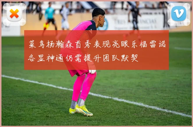 菜鸟杨瀚森首秀表现亮眼乐福雷诺各显神通仍需提升团队默契