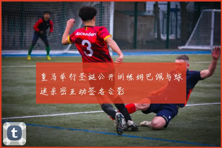 皇马举行圣诞公开训练姆巴佩与球迷亲密互动签名合影