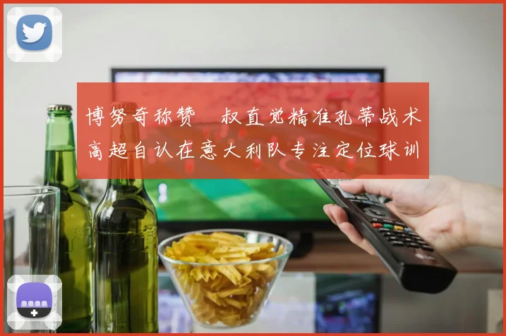 博努奇称赞囧叔直觉精准孔蒂战术高超自认在意大利队专注定位球训练
