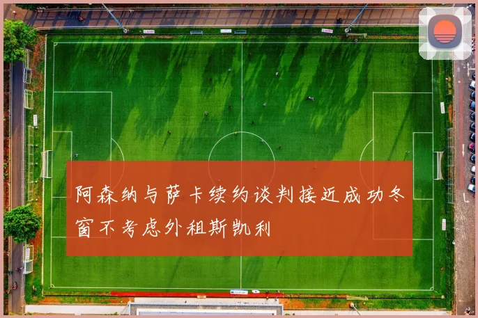 阿森纳与萨卡续约谈判接近成功冬窗不考虑外租斯凯利