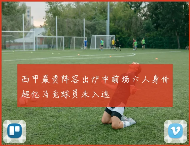 西甲最贵阵容出炉中前场六人身价超亿马竞球员未入选