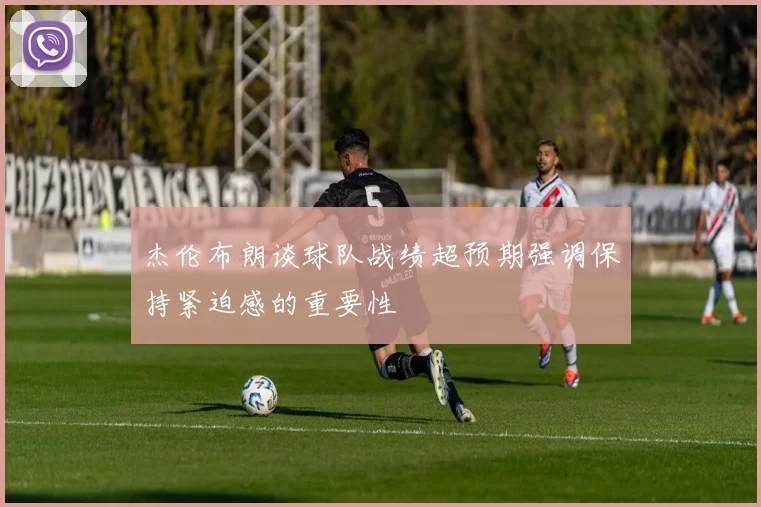 杰伦布朗谈球队战绩超预期强调保持紧迫感的重要性