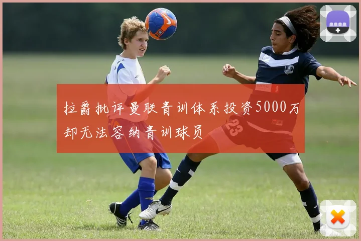 拉爵批评曼联青训体系投资5000万却无法容纳青训球员