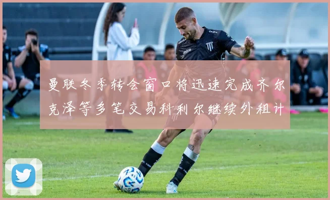曼联冬季转会窗口将迅速完成齐尔克泽等多笔交易科利尔继续外租计划
