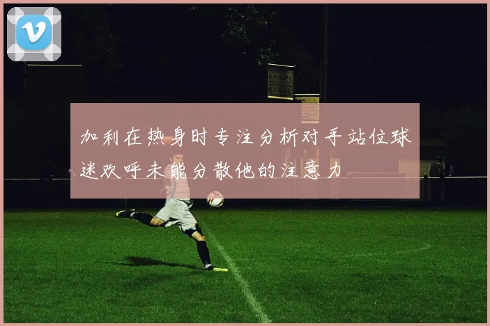 加利在热身时专注分析对手站位球迷欢呼未能分散他的注意力