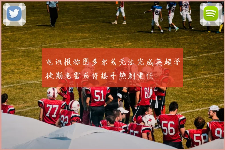 电讯报称图多尔或无法完成英超学徒期老雷或将接手热刺重任