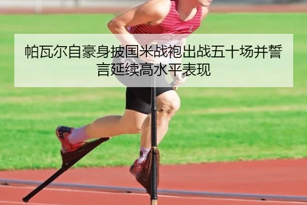 帕瓦尔自豪身披国米战袍出战五十场并誓言延续高水平表现 - 3377Sports